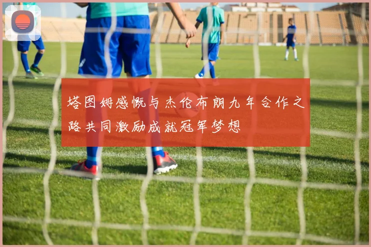 塔图姆感慨与杰伦布朗九年合作之路共同激励成就冠军梦想