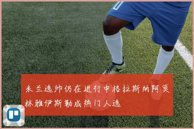 米兰选帅仍在进行中格拉斯纳阿莫林雅伊斯勒成热门人选