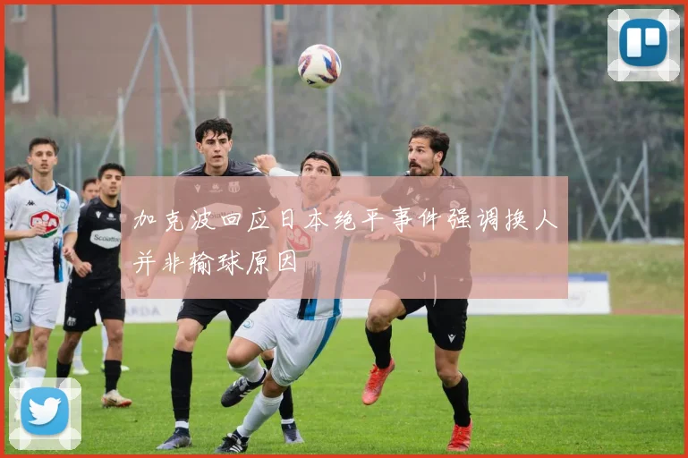 加克波回应日本绝平事件强调换人并非输球原因