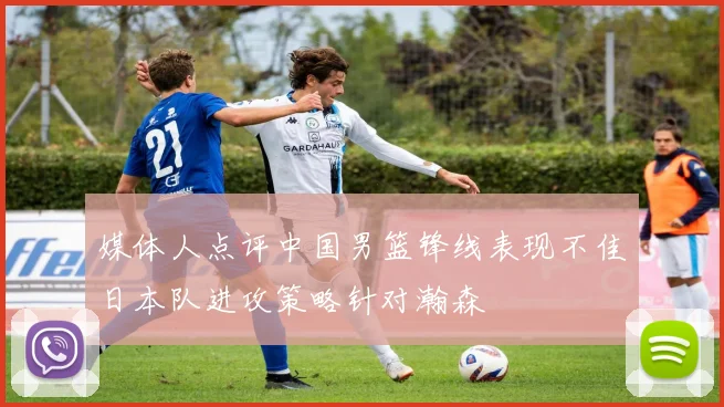 媒体人点评中国男篮锋线表现不佳日本队进攻策略针对瀚森