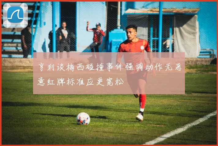 亨利谈梅西碰撞事件强调动作无恶意红牌标准应更宽松