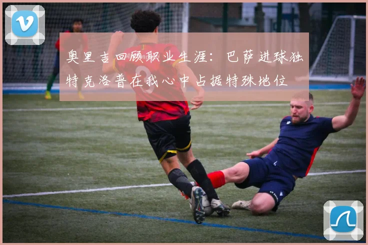 奥里吉回顾职业生涯：巴萨进球独特克洛普在我心中占据特殊地位