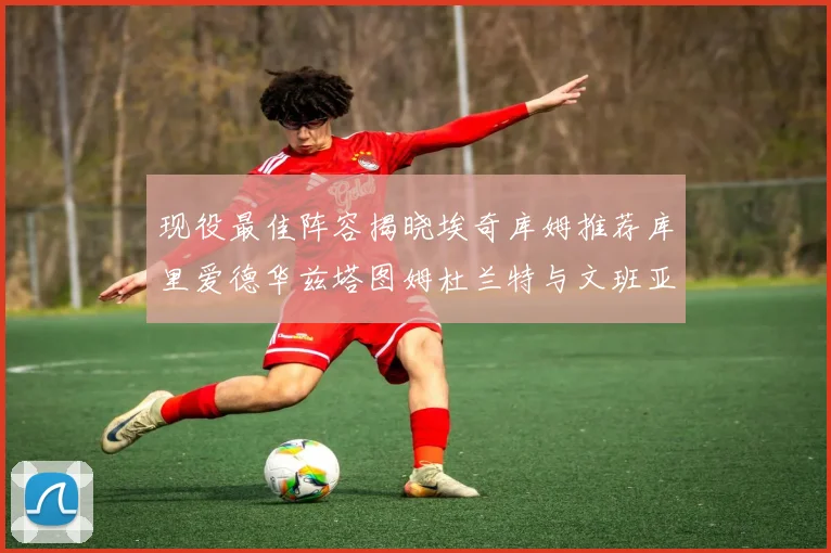 现役最佳阵容揭晓埃奇库姆推荐库里爱德华兹塔图姆杜兰特与文班亚马