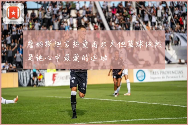 詹姆斯坦言热爱高尔夫但篮球依然是他心中最爱的运动