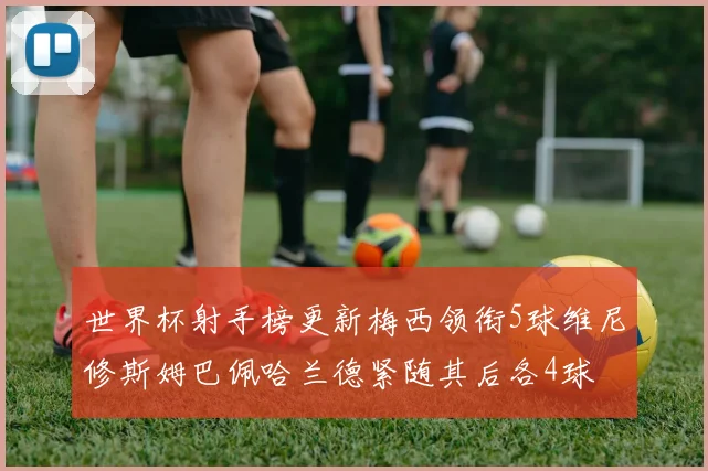 世界杯射手榜更新梅西领衔5球维尼修斯姆巴佩哈兰德紧随其后各4球