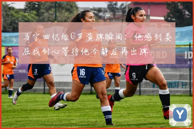 马宁回忆给C罗黄牌瞬间：他感到委屈我耐心等待他冷静后再出牌
