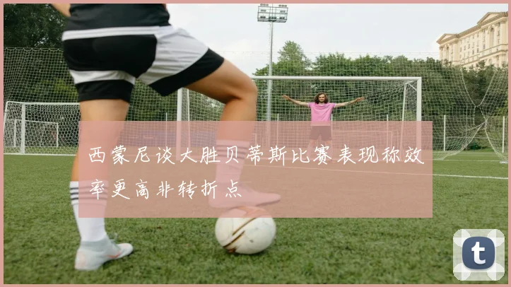 西蒙尼谈大胜贝蒂斯比赛表现称效率更高非转折点