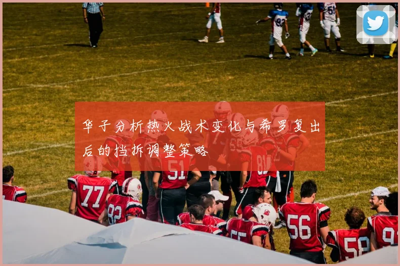 华子分析热火战术变化与希罗复出后的挡拆调整策略